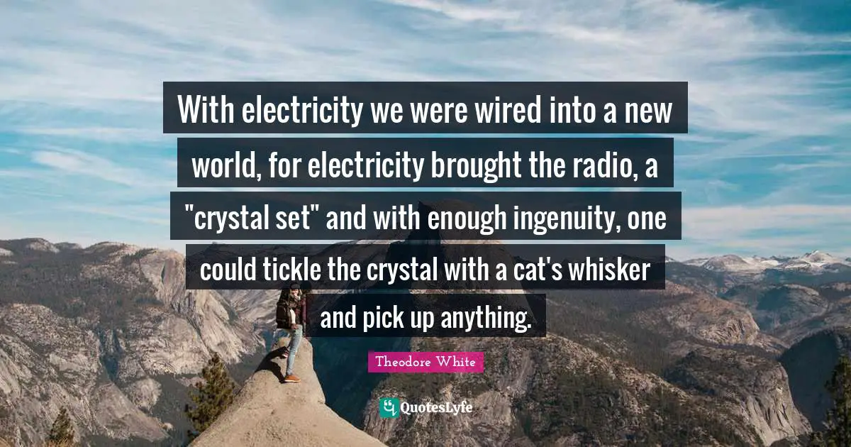 With electricity we were wired into a new world, for electricity brought the radio, a "crystal set" and with enough ingenuity, one could tickle the crystal with a cat's whisker and pick up anything.