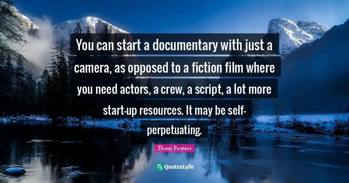 You can start a documentary with just a camera, as opposed to a fiction film where you need actors, a crew, a script, a lot more start-up resources. It may be self-perpetuating.