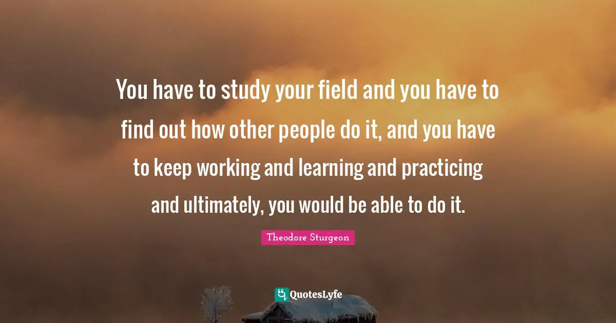 You have to study your field and you have to find out how other people do it, and you have to keep working and learning and practicing and ultimately, you would be able to do it.