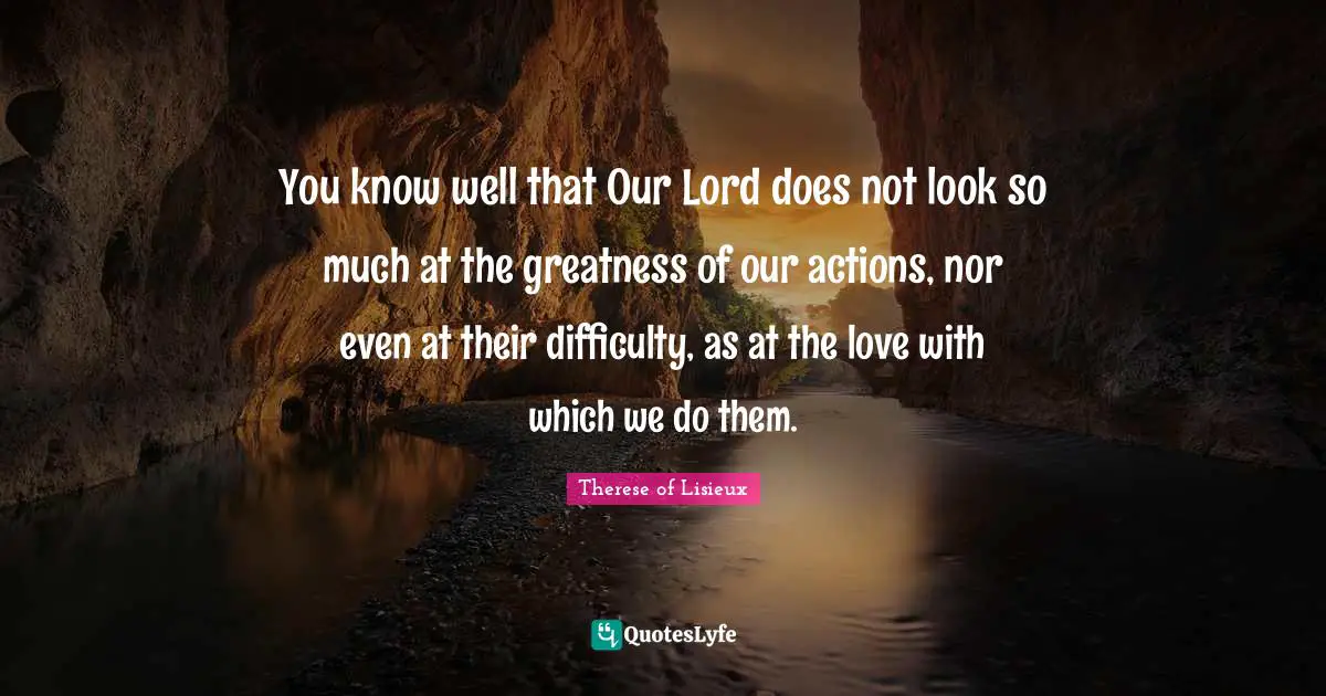 Actions Quotes: "You know well that Our Lord does not look so much at the greatness of our actions, nor even at their difficulty, as at the love with which we do them."