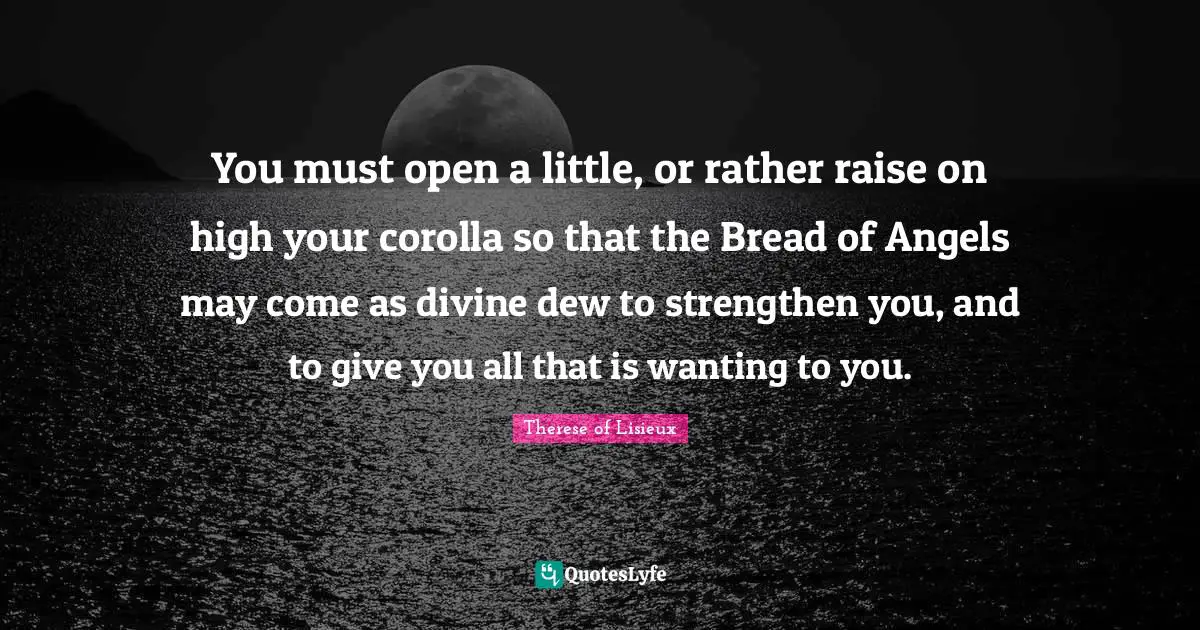 You must open a little, or rather raise on high your corolla so that the Bread of Angels may come as divine dew to strengthen you, and to give you all that is wanting to you.