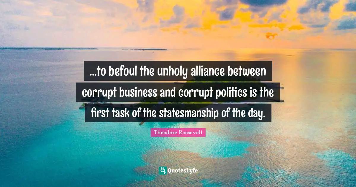 ...to befoul the unholy alliance between corrupt business and corrupt politics is the first task of the statesmanship of the day.