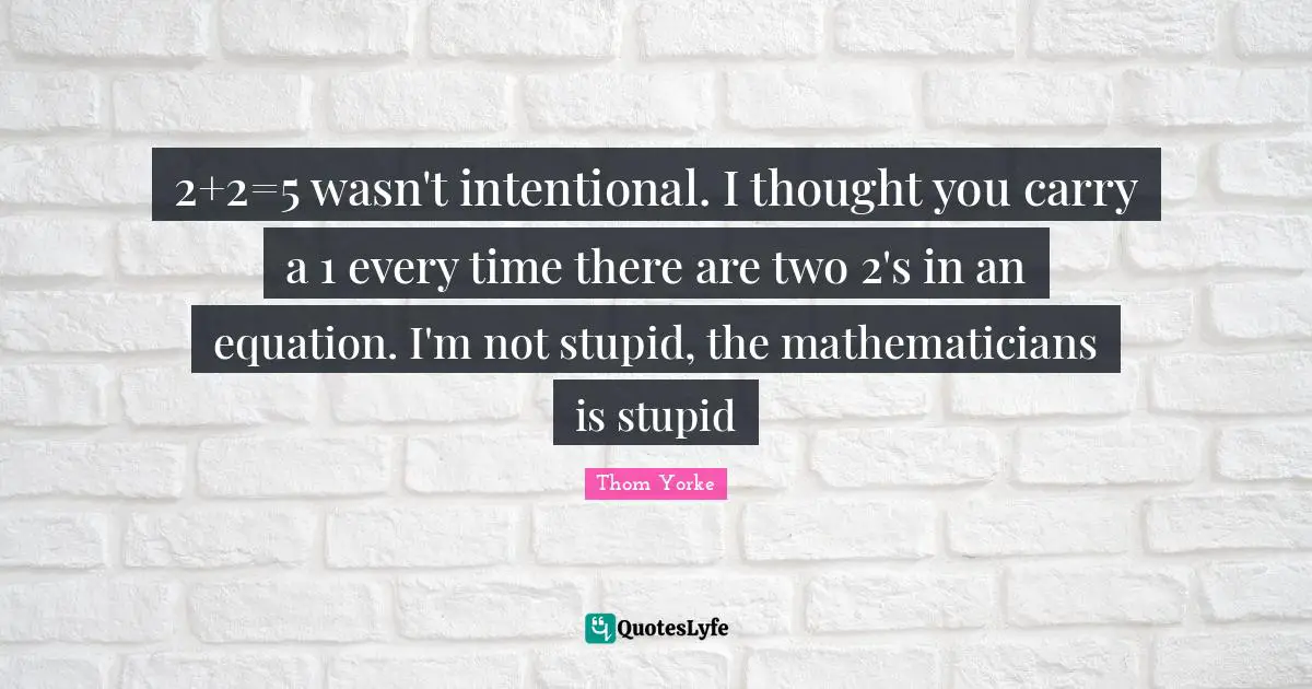 2+2=5 wasn't intentional. I thought you carry a 1 every time there are two 2's in an equation. I'm not stupid, the mathematicians is stupid