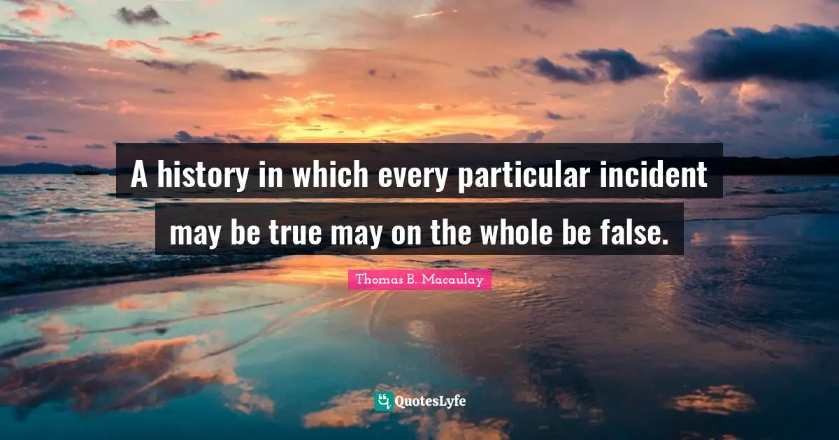 Thomas B. Macaulay Quotes: "A history in which every particular incident may be true may on the whole be false."