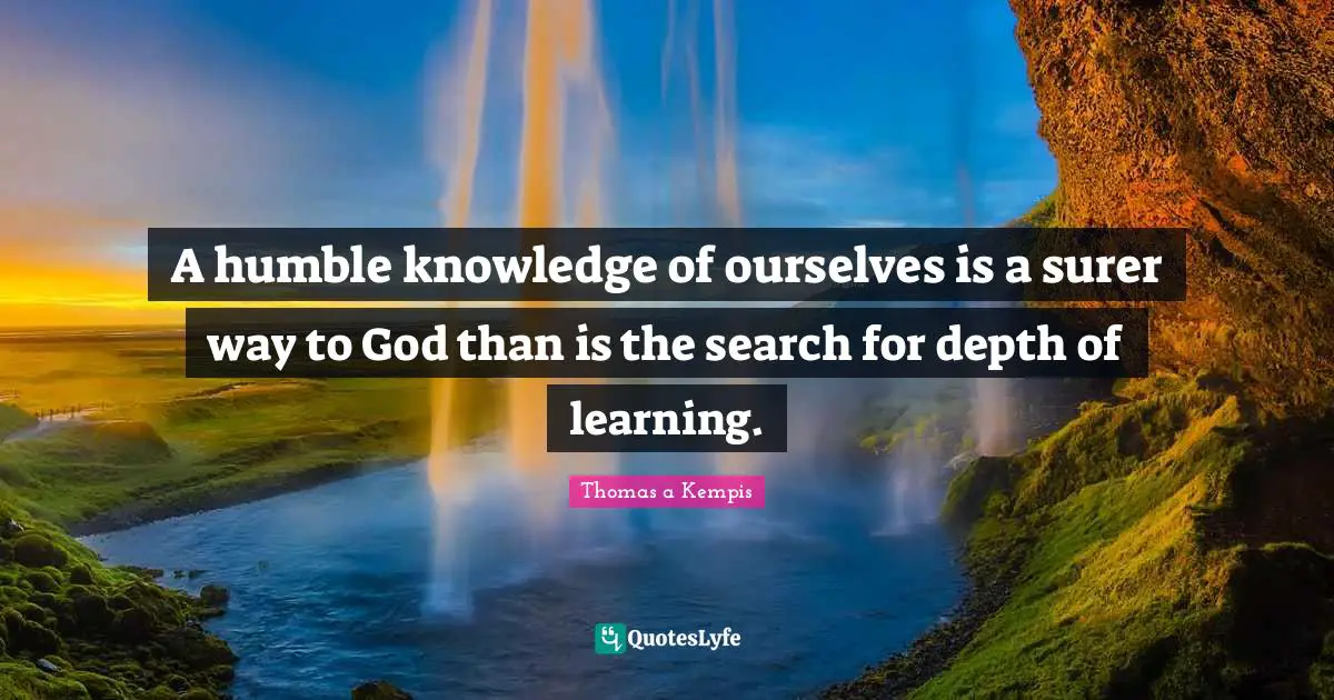 A humble knowledge of ourselves is a surer way to God than is the search for depth of learning.