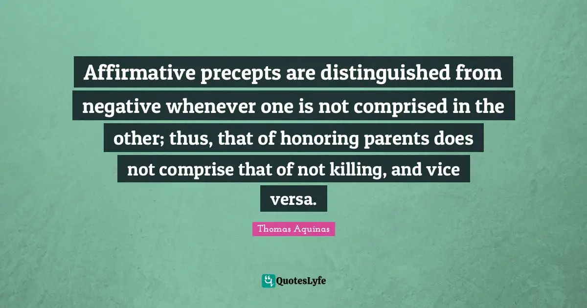 Affirmative precepts are distinguished from negative whenever one is not comprised in the other; thus, that of honoring parents does not comprise that of not killing, and vice versa.