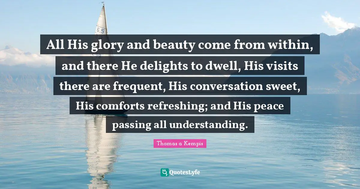 Refreshing Quotes: "All His glory and beauty come from within, and there He delights to dwell, His visits there are frequent, His conversation sweet, His comforts refreshing; and His peace passing all understanding."