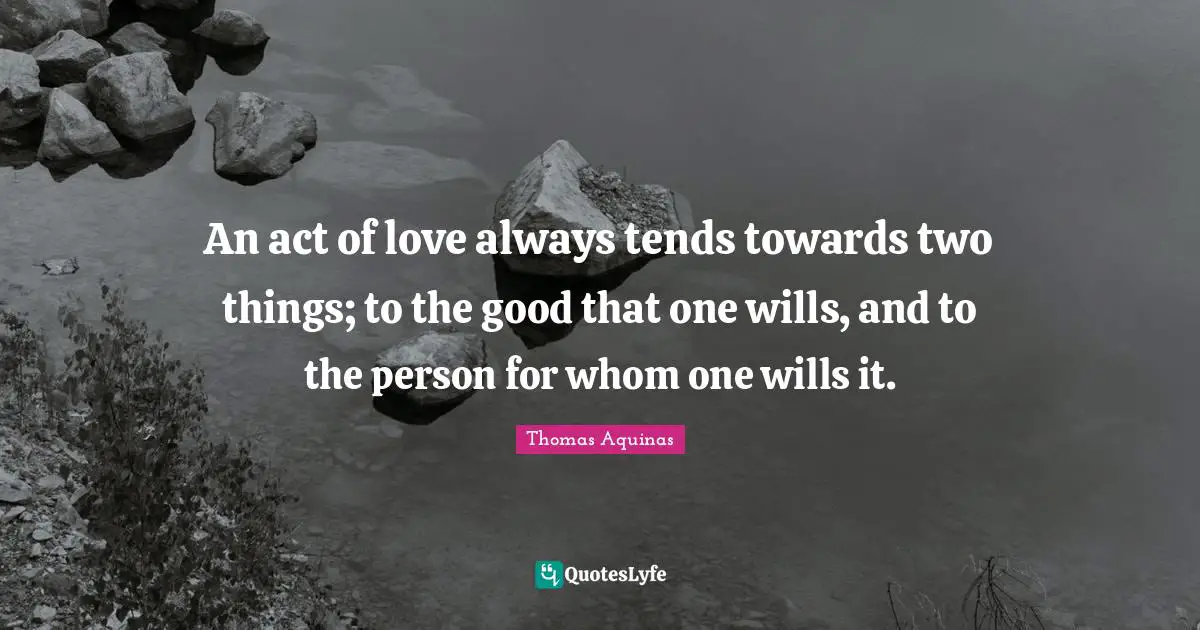 An act of love always tends towards two things; to the good that one wills, and to the person for whom one wills it.