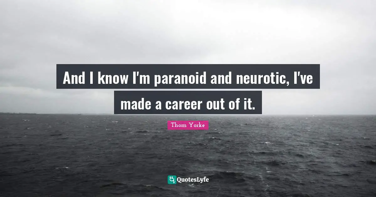 And I know I'm paranoid and neurotic, I've made a career out of it.