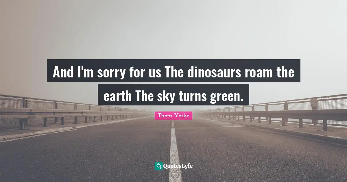 And I'm sorry for us The dinosaurs roam the earth The sky turns green.