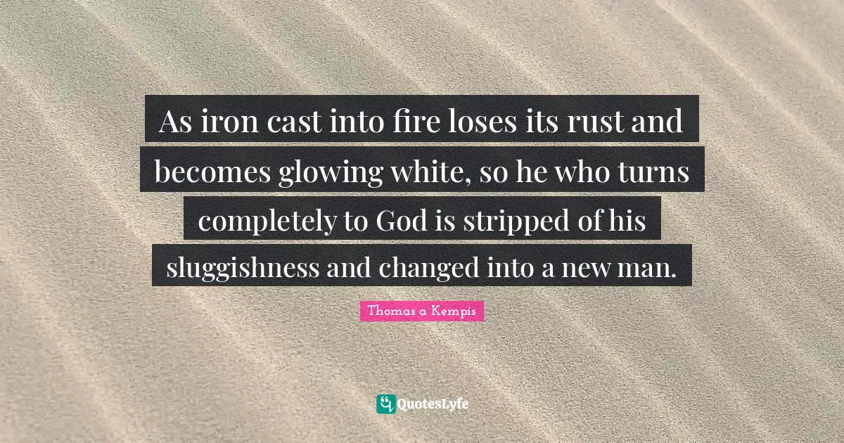As iron cast into fire loses its rust and becomes glowing white, so he who turns completely to God is stripped of his sluggishness and changed into a new man.