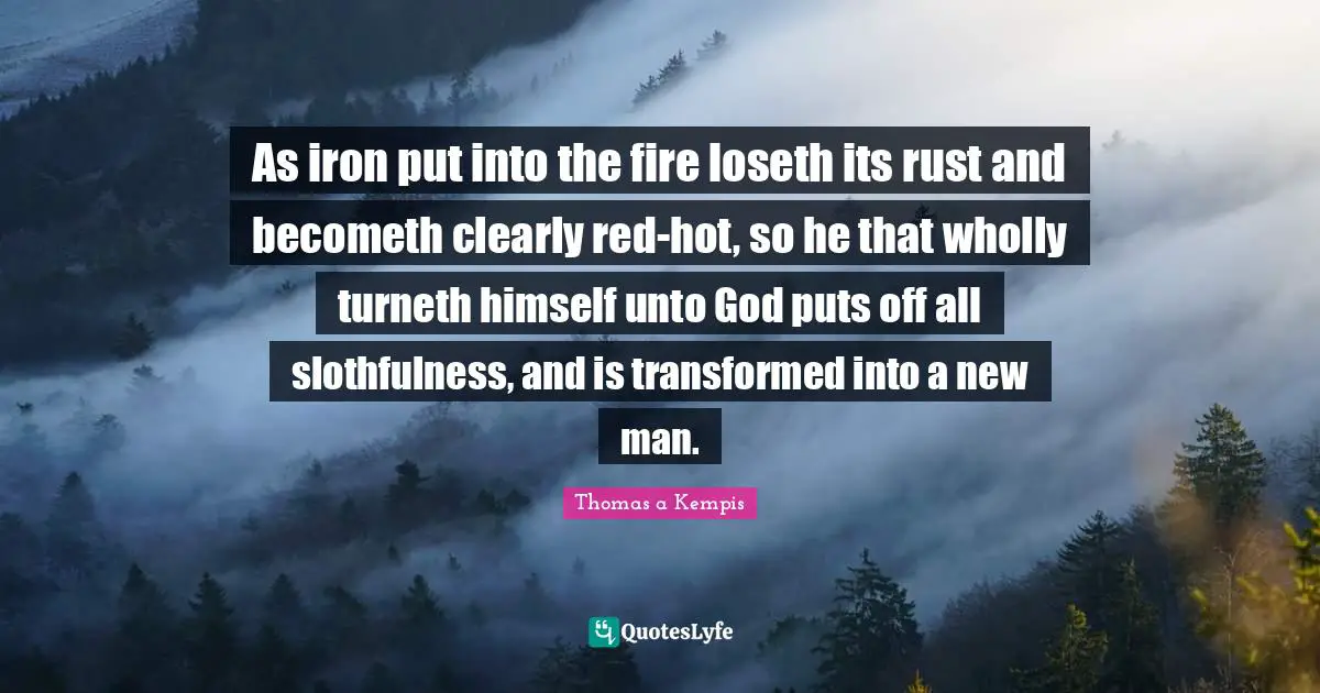 As iron put into the fire loseth its rust and becometh clearly red-hot, so he that wholly turneth himself unto God puts off all slothfulness, and is transformed into a new man.