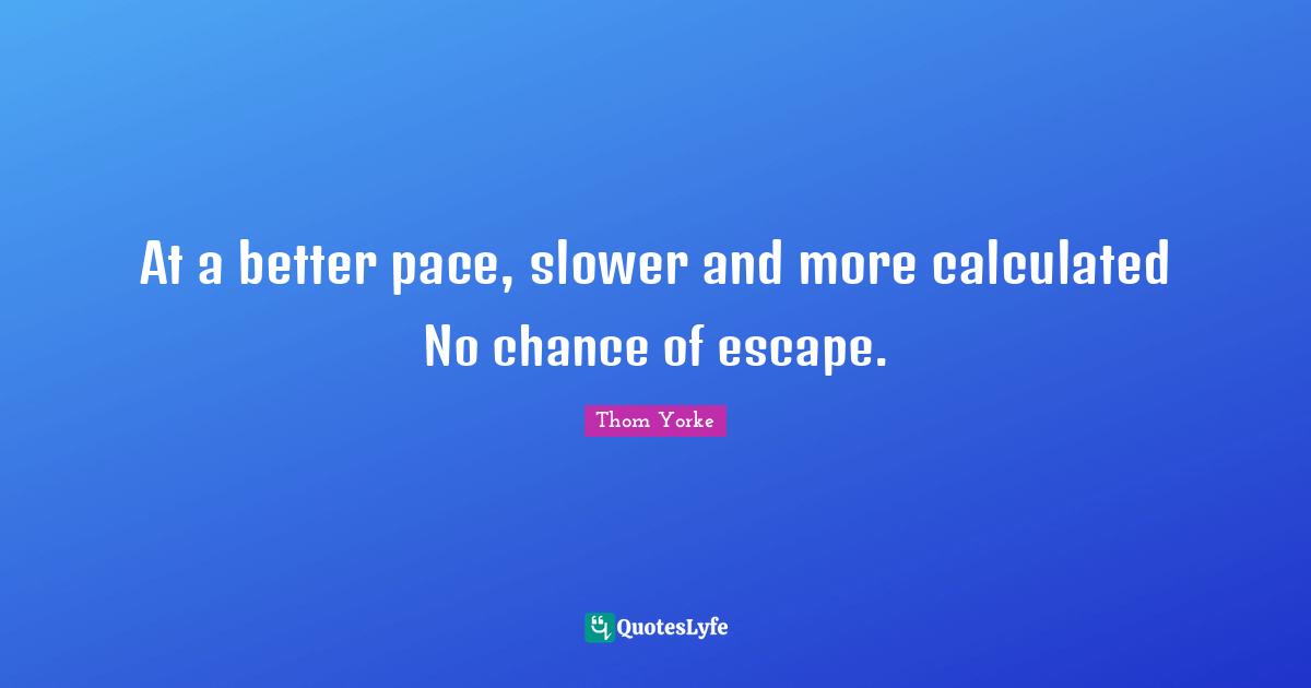 At a better pace, slower and more calculated No chance of escape.