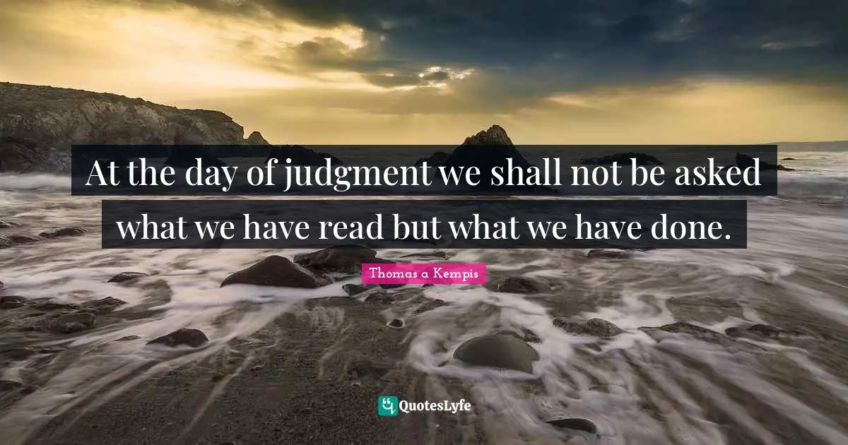 At the day of judgment we shall not be asked what we have read but what we have done.