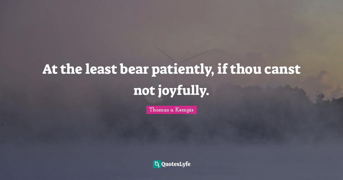 At the least bear patiently, if thou canst not joyfully.