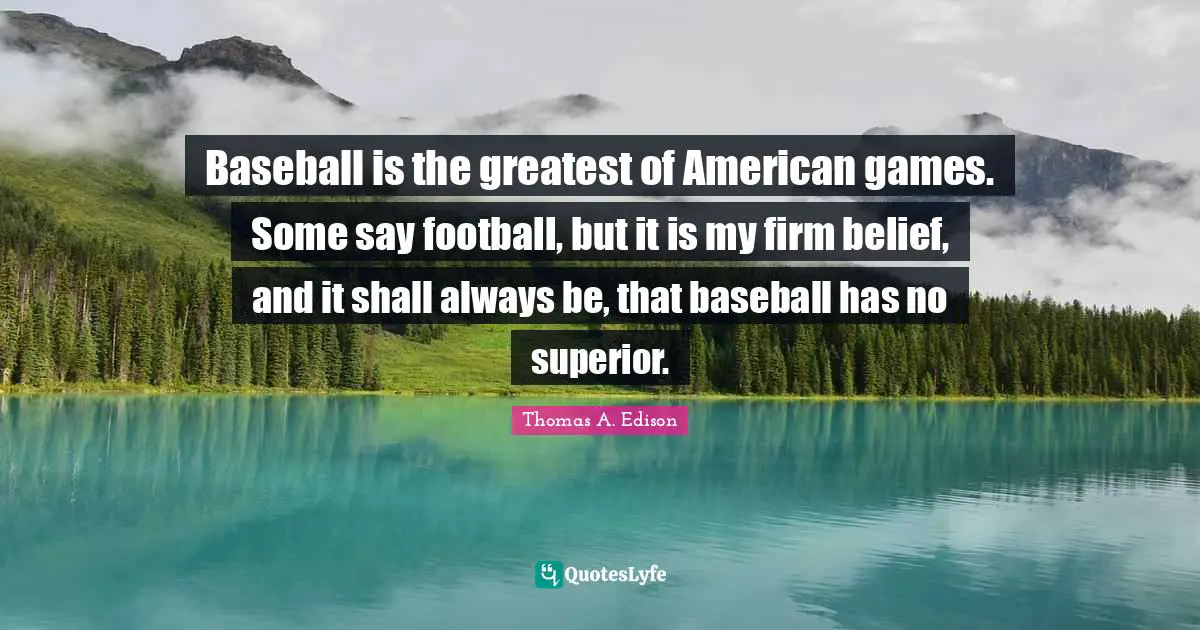 Baseball is the greatest of American games. Some say football, but it is my firm belief, and it shall always be, that baseball has no superior.