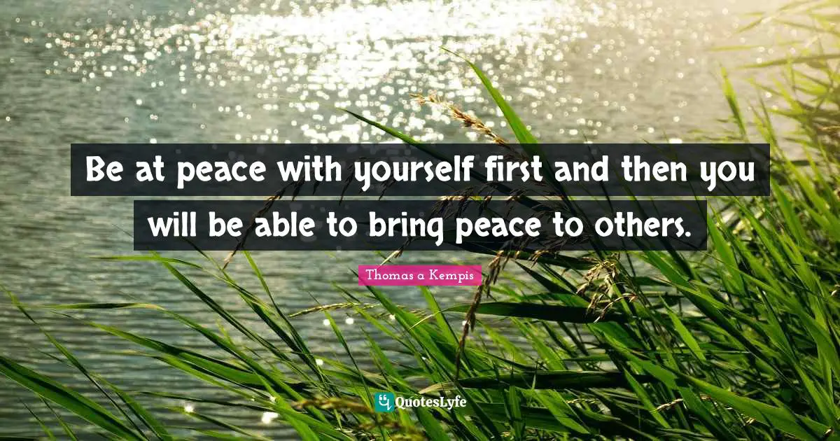 Be at peace with yourself first and then you will be able to bring peace to others.