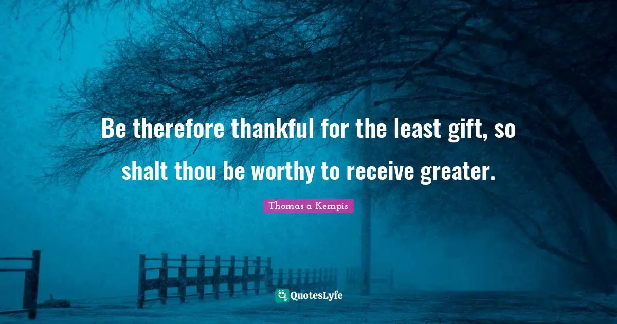 Be therefore thankful for the least gift, so shalt thou be worthy to receive greater.