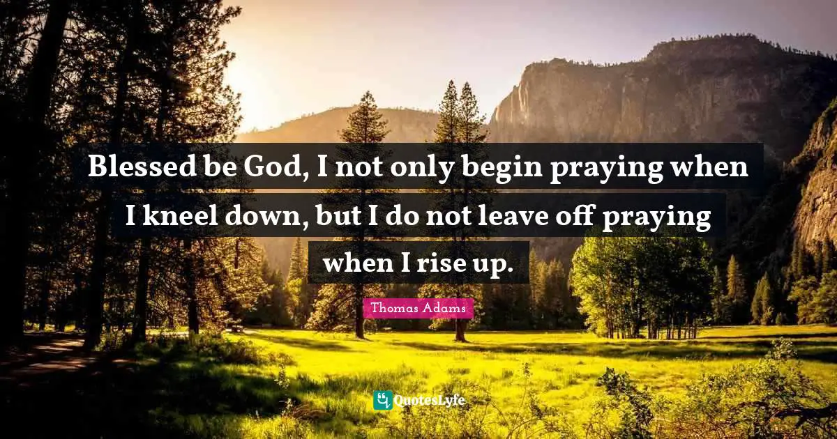 Blessed be God, I not only begin praying when I kneel down, but I do not leave off praying when I rise up.