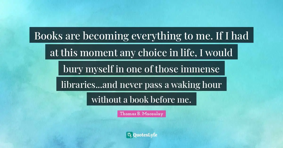 Books are becoming everything to me. If I had at this moment any choice in life, I would bury myself in one of those immense libraries...and never pass a waking hour without a book before me.
