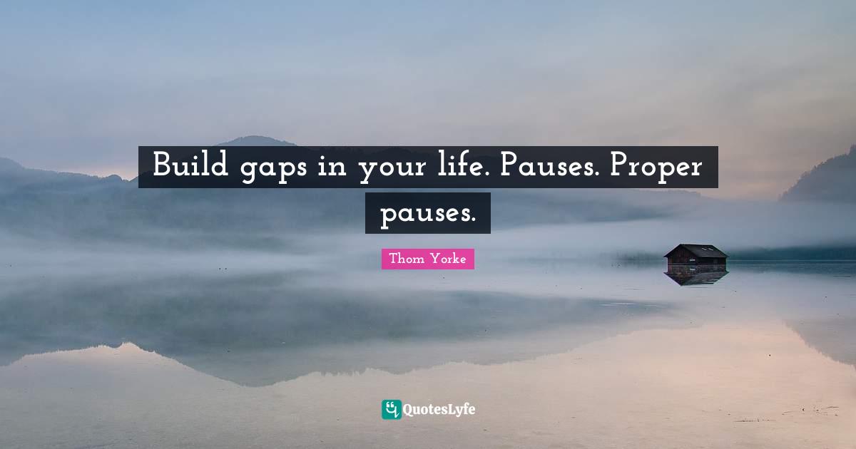 Build gaps in your life. Pauses. Proper pauses.