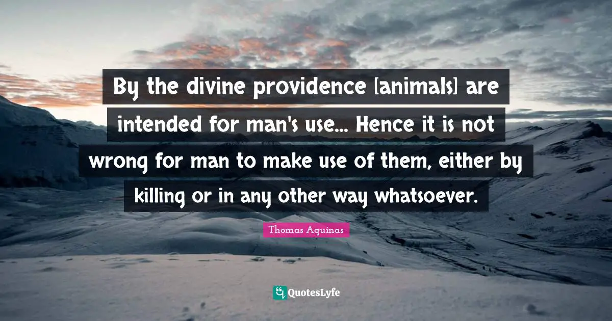 By the divine providence [animals] are intended for man's use... Hence it is not wrong for man to make use of them, either by killing or in any other way whatsoever.