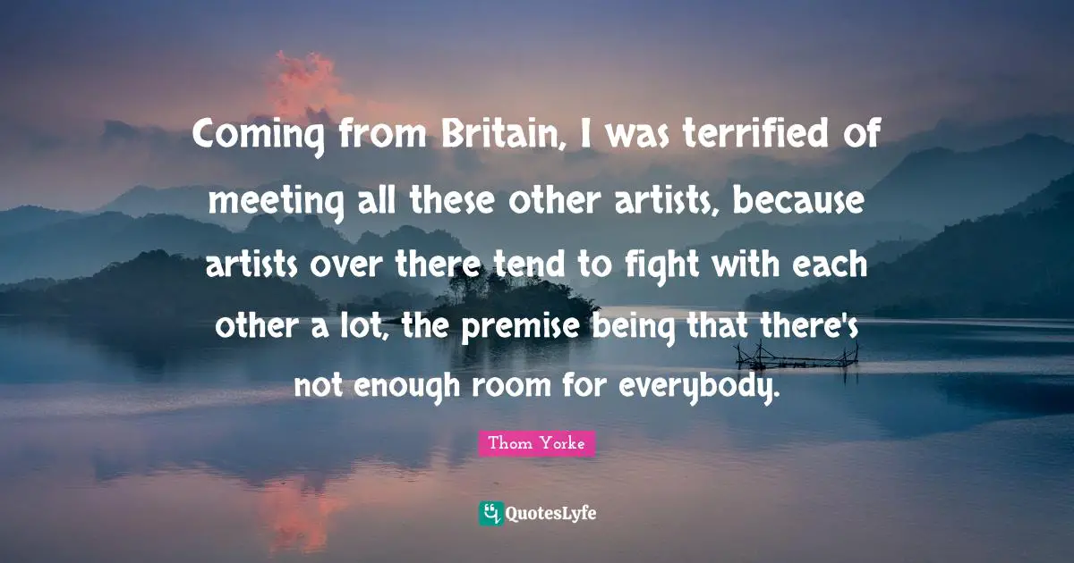 Coming from Britain, I was terrified of meeting all these other artists, because artists over there tend to fight with each other a lot, the premise being that there's not enough room for everybody.