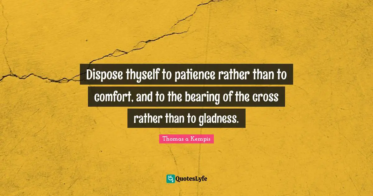 Dispose thyself to patience rather than to comfort, and to the bearing of the cross rather than to gladness.