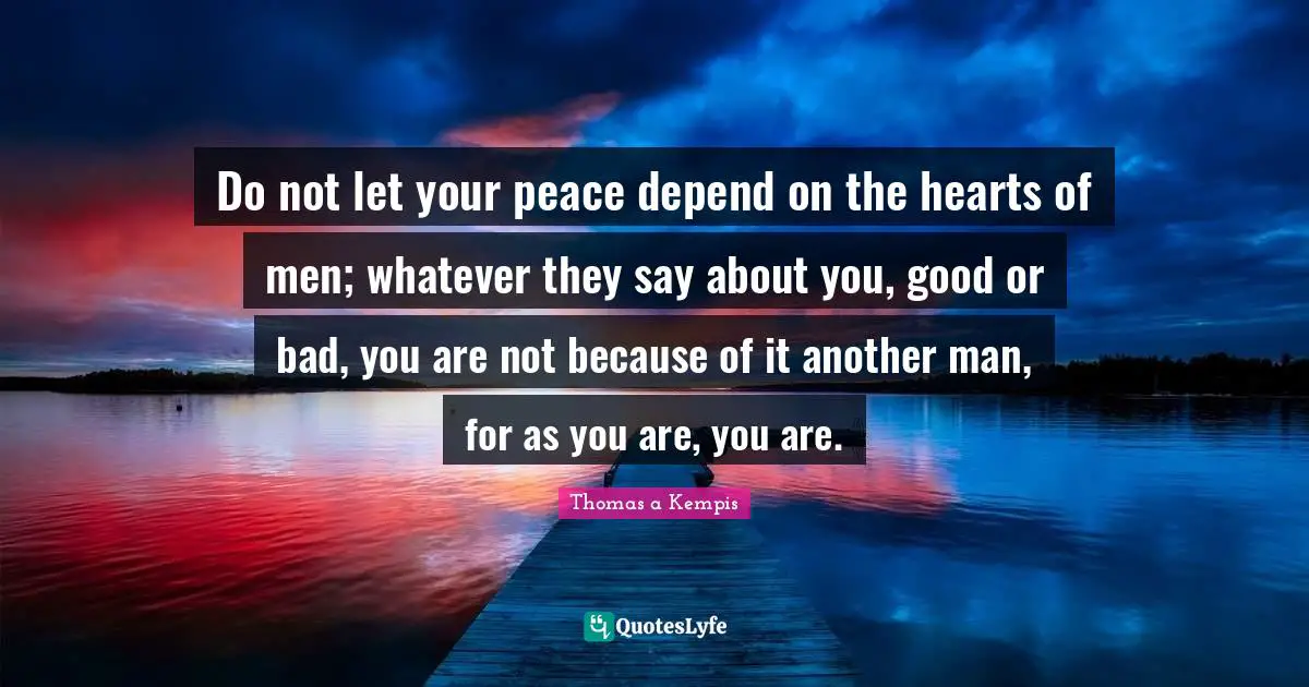 Do not let your peace depend on the hearts of men; whatever they say about you, good or bad, you are not because of it another man, for as you are, you are.