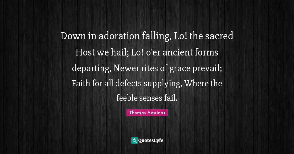 Adoration Quotes: "Down in adoration falling, Lo! the sacred Host we hail; Lo! o'er ancient forms departing, Newer rites of grace prevail; Faith for all defects supplying, Where the feeble senses fail."