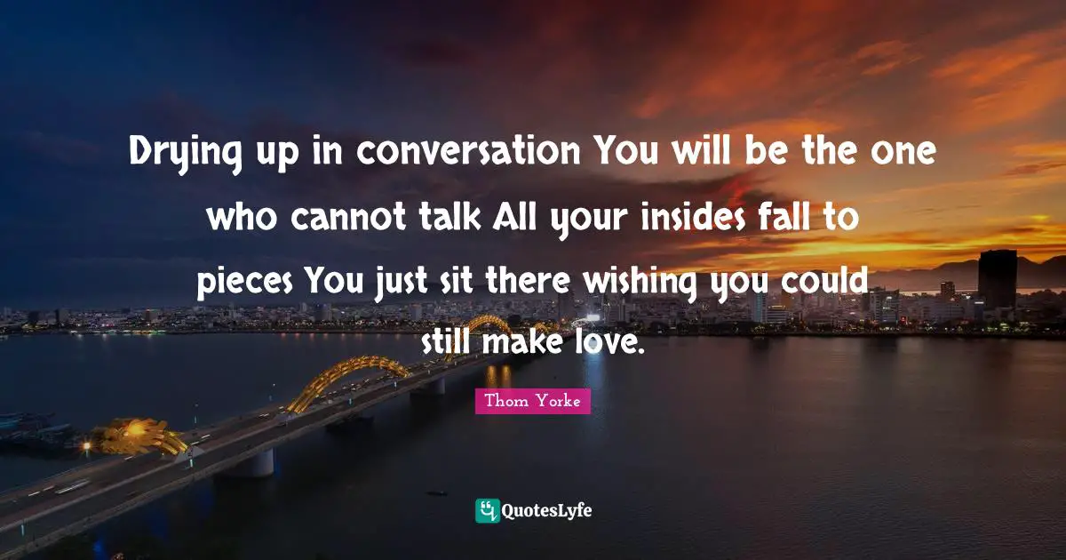 Drying up in conversation You will be the one who cannot talk All your insides fall to pieces You just sit there wishing you could still make love.