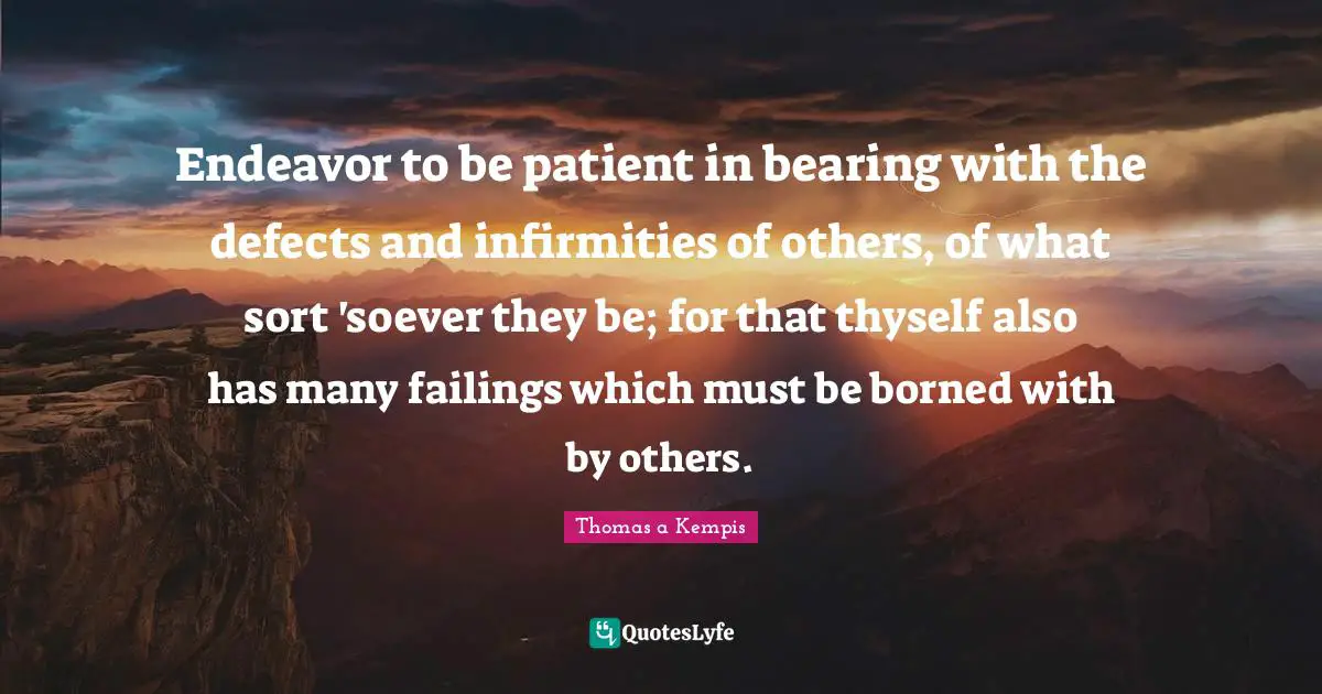 Endeavor to be patient in bearing with the defects and infirmities of others, of what sort 'soever they be; for that thyself also has many failings which must be borned with by others.