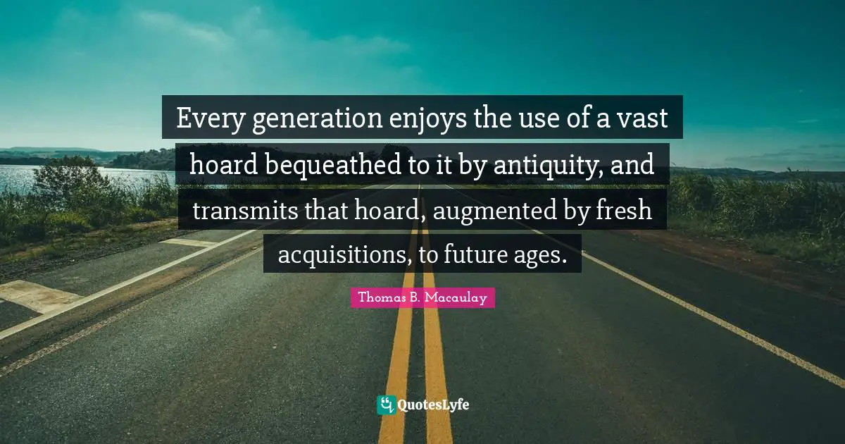 Thomas B. Macaulay Quotes: "Every generation enjoys the use of a vast hoard bequeathed to it by antiquity, and transmits that hoard, augmented by fresh acquisitions, to future ages."