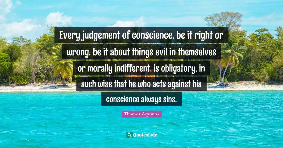 Indifferent Quotes: "Every judgement of conscience, be it right or wrong, be it about things evil in themselves or morally indifferent, is obligatory, in such wise that he who acts against his conscience always sins."
