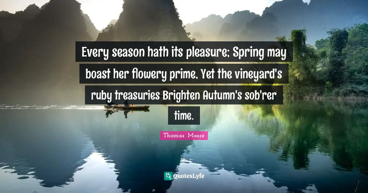 Every season hath its pleasure; Spring may boast her flowery prime, Yet the vineyard's ruby treasuries Brighten Autumn's sob'rer time.