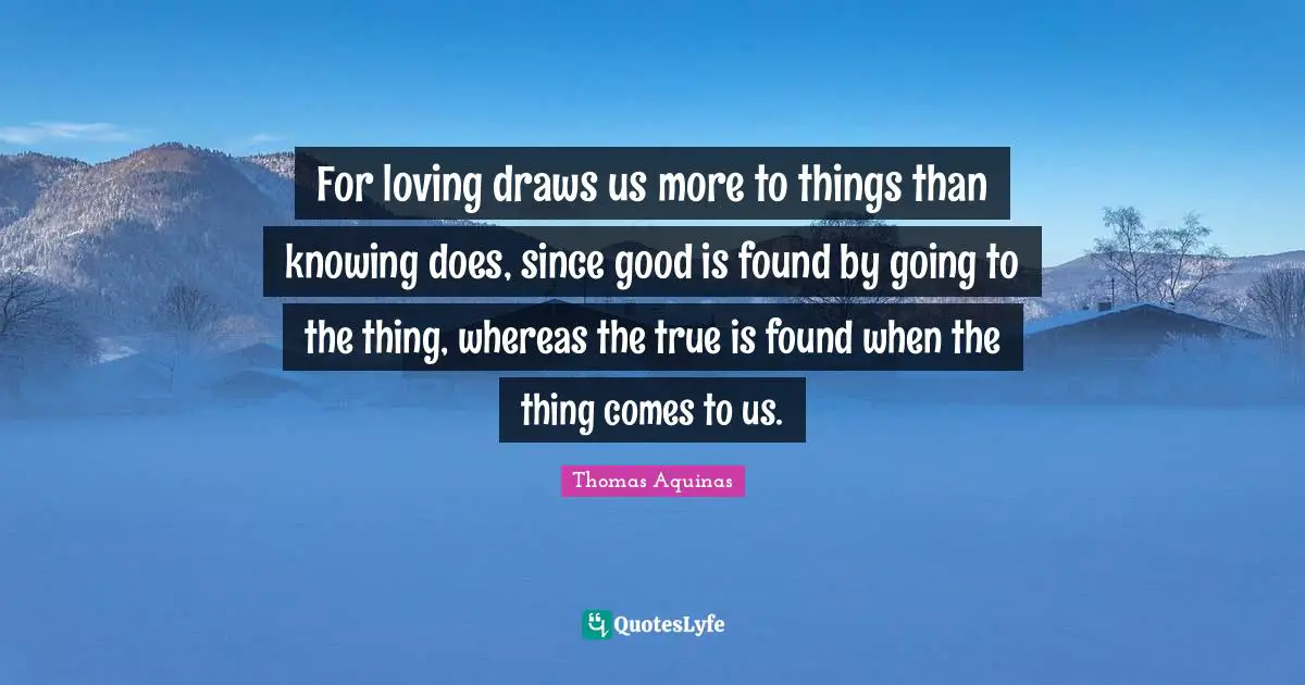 For loving draws us more to things than knowing does, since good is found by going to the thing, whereas the true is found when the thing comes to us.