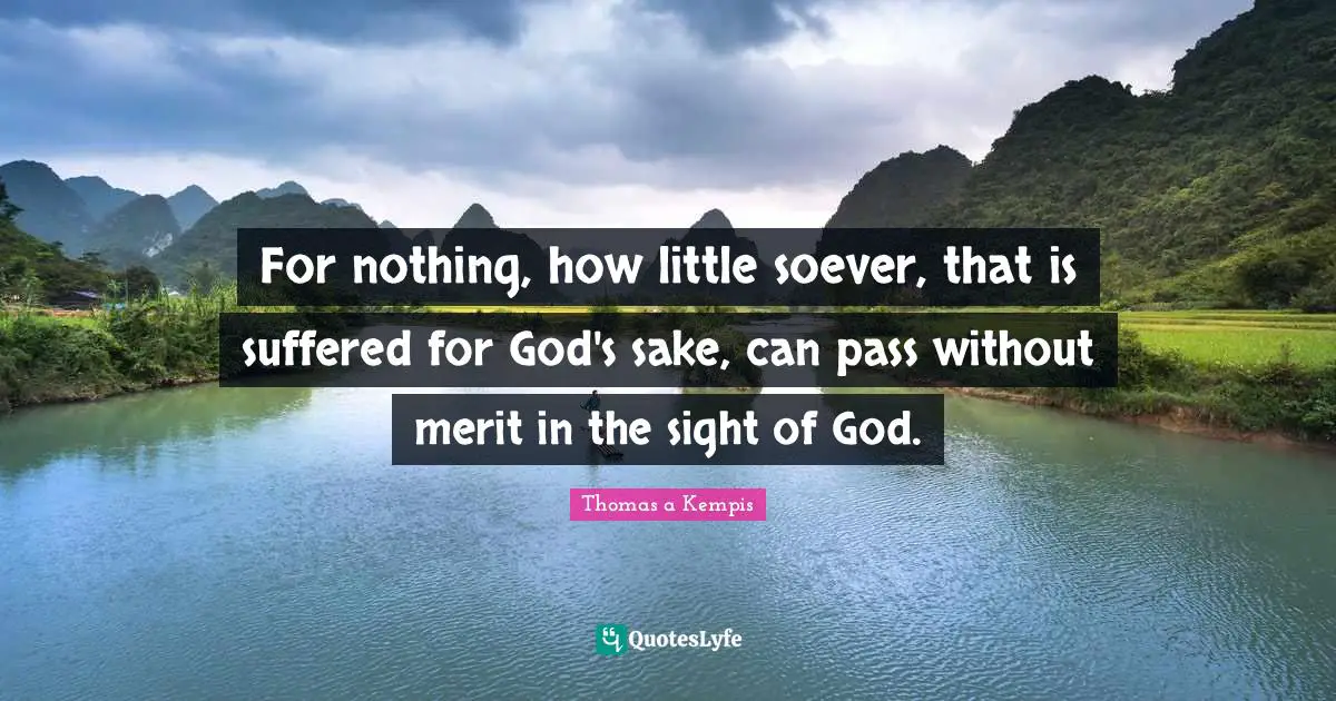 For nothing, how little soever, that is suffered for God's sake, can pass without merit in the sight of God.