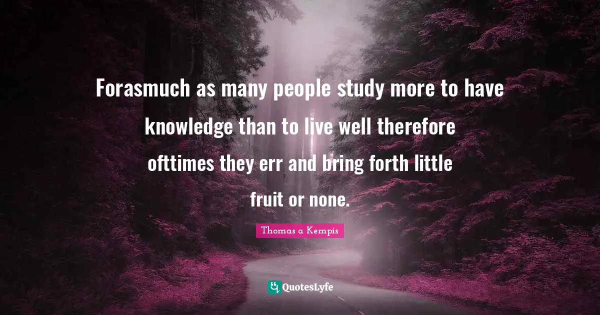 Forasmuch as many people study more to have knowledge than to live well therefore ofttimes they err and bring forth little fruit or none.