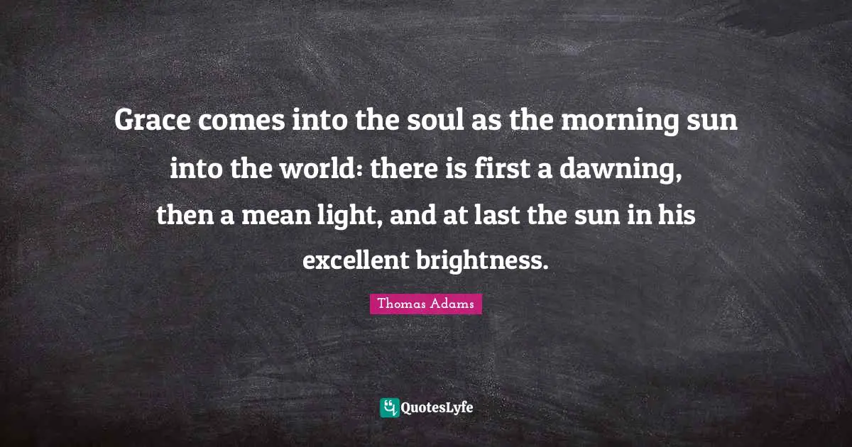 Grace comes into the soul as the morning sun into the world: there is first a dawning, then a mean light, and at last the sun in his excellent brightness.