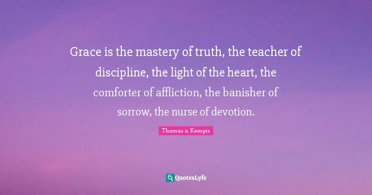 Grace is the mastery of truth, the teacher of discipline, the light of the heart, the comforter of affliction, the banisher of sorrow, the nurse of devotion.