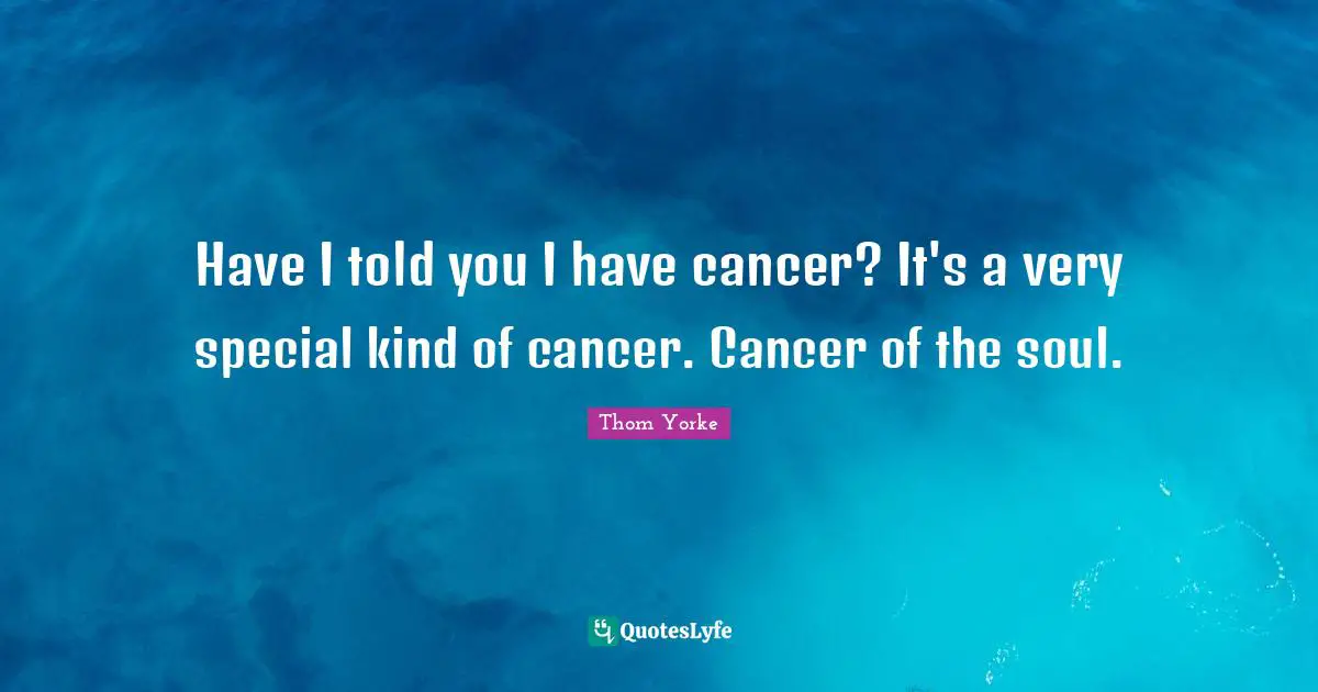 Have I told you I have cancer? It's a very special kind of cancer. Cancer of the soul.