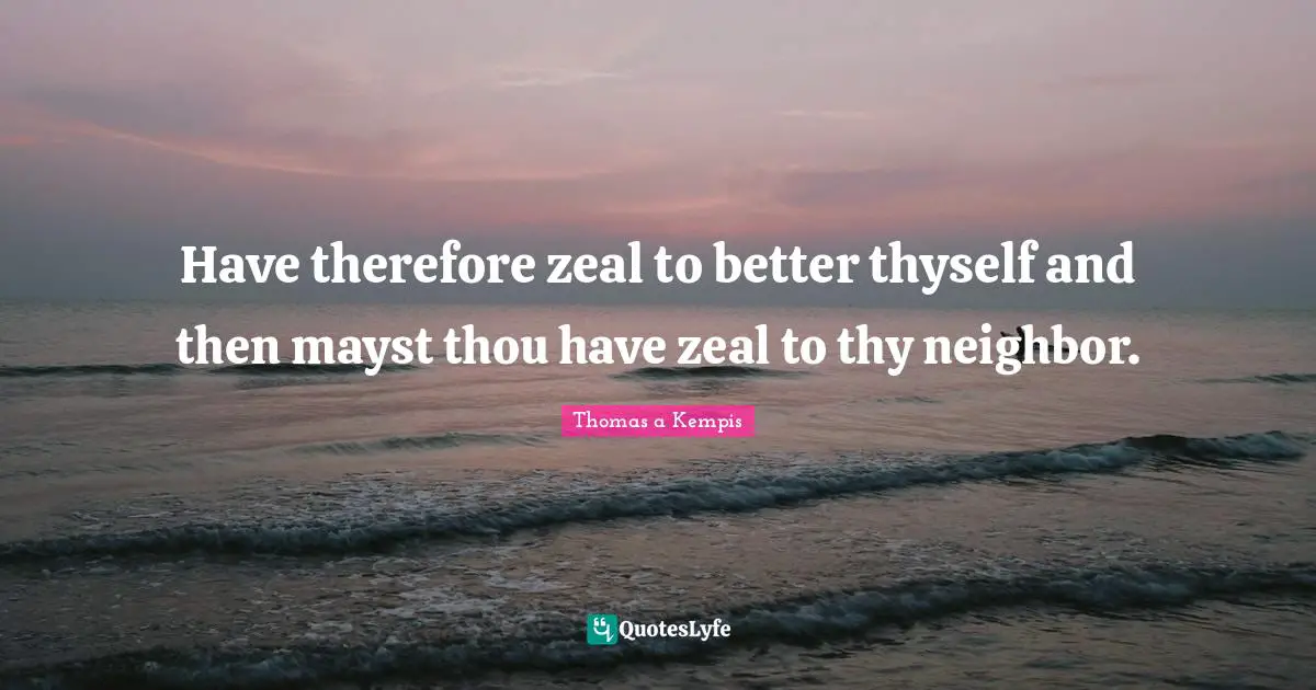 Have therefore zeal to better thyself and then mayst thou have zeal to thy neighbor.