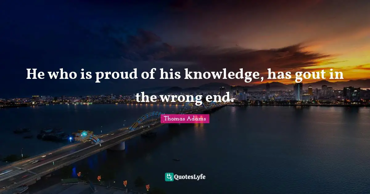 He who is proud of his knowledge, has gout in the wrong end.
