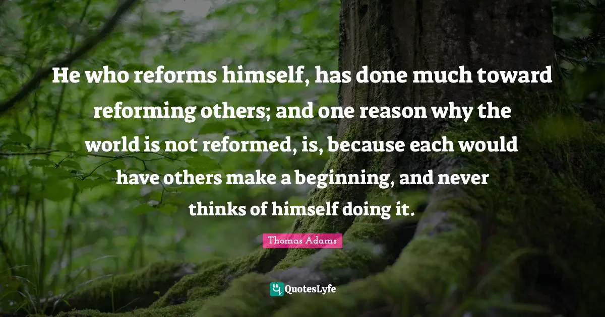 He who reforms himself, has done much toward reforming others; and one reason why the world is not reformed, is, because each would have others make a beginning, and never thinks of himself doing it.