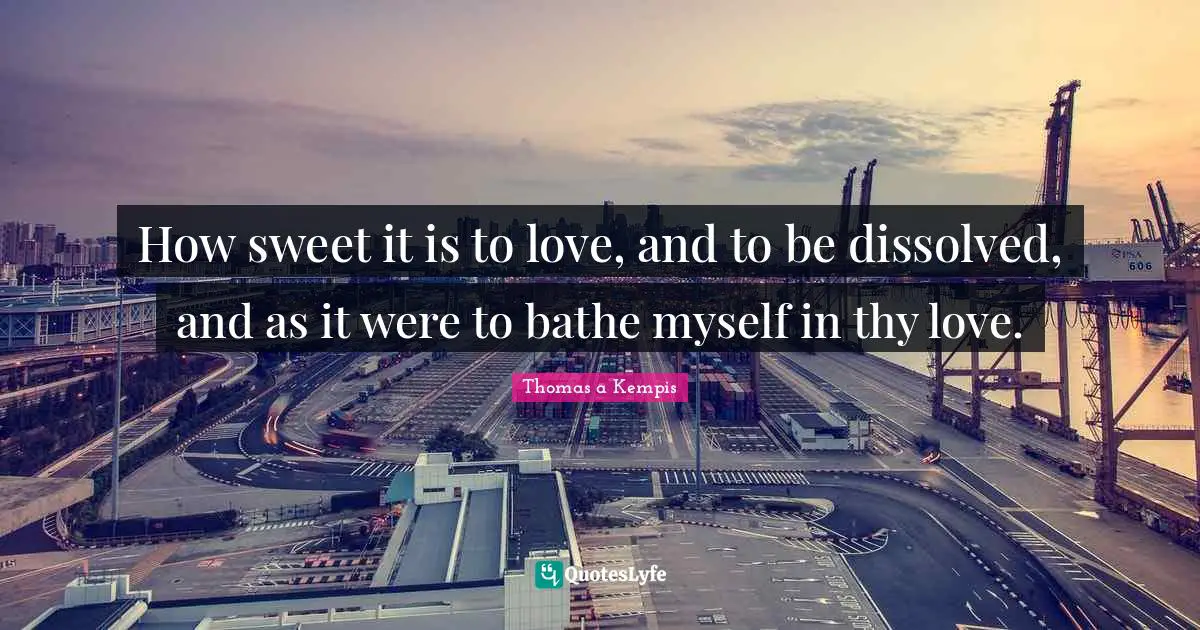 How sweet it is to love, and to be dissolved, and as it were to bathe myself in thy love.