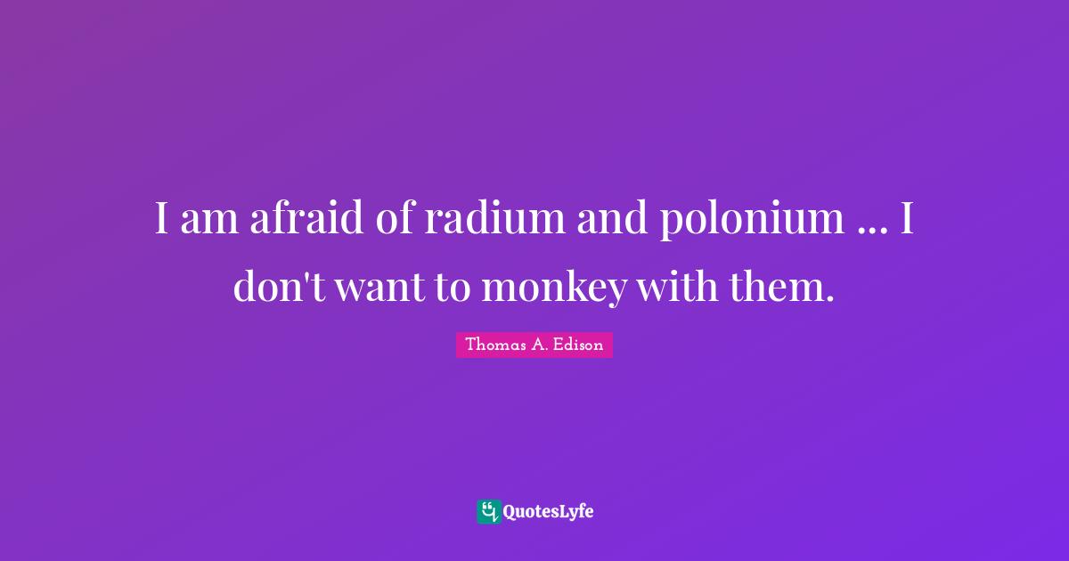 I am afraid of radium and polonium ... I don't want to monkey with them.