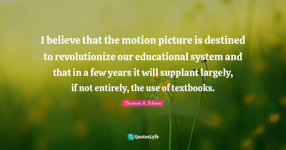I believe that the motion picture is destined to revolutionize our educational system and that in a few years it will supplant largely, if not entirely, the use of textbooks.