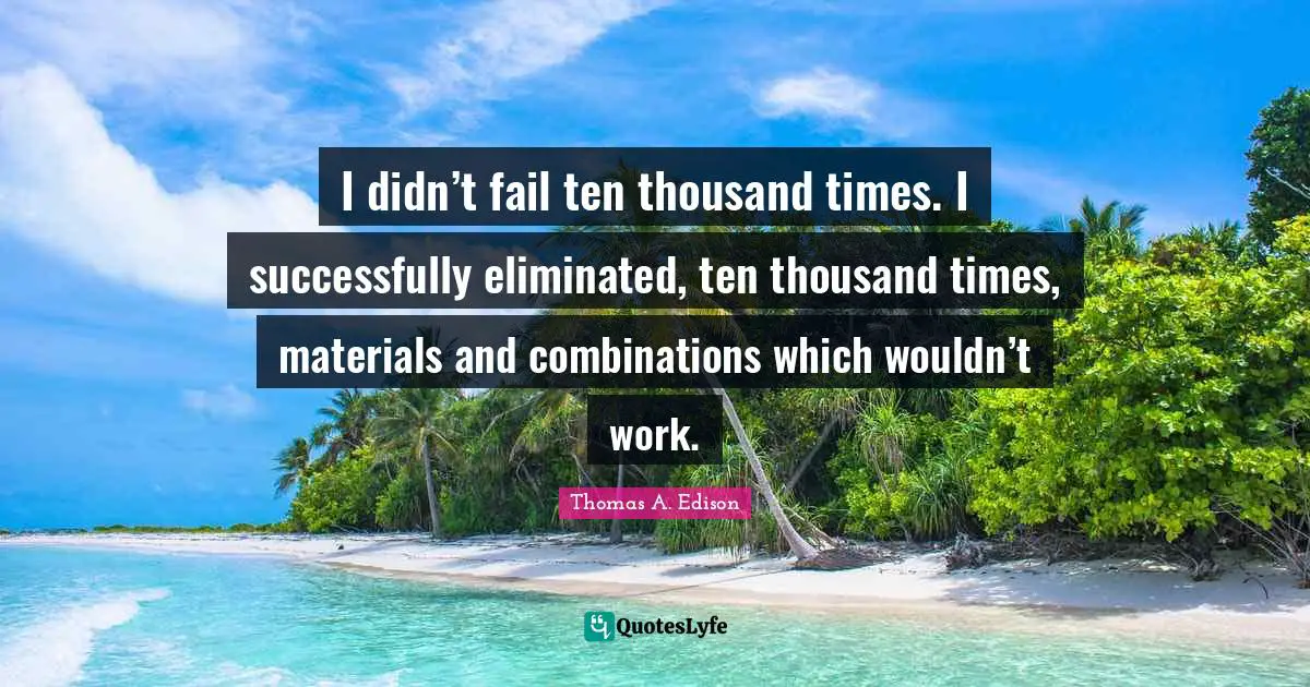 I didn’t fail ten thousand times. I successfully eliminated, ten thousand times, materials and combinations which wouldn’t work.