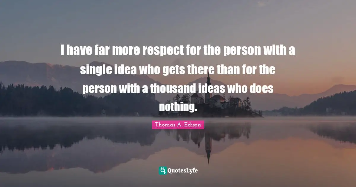 I have far more respect for the person with a single idea who gets there than for the person with a thousand ideas who does nothing.
