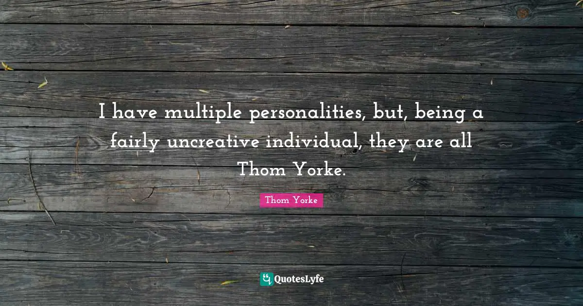 I have multiple personalities, but, being a fairly uncreative individual, they are all Thom Yorke.